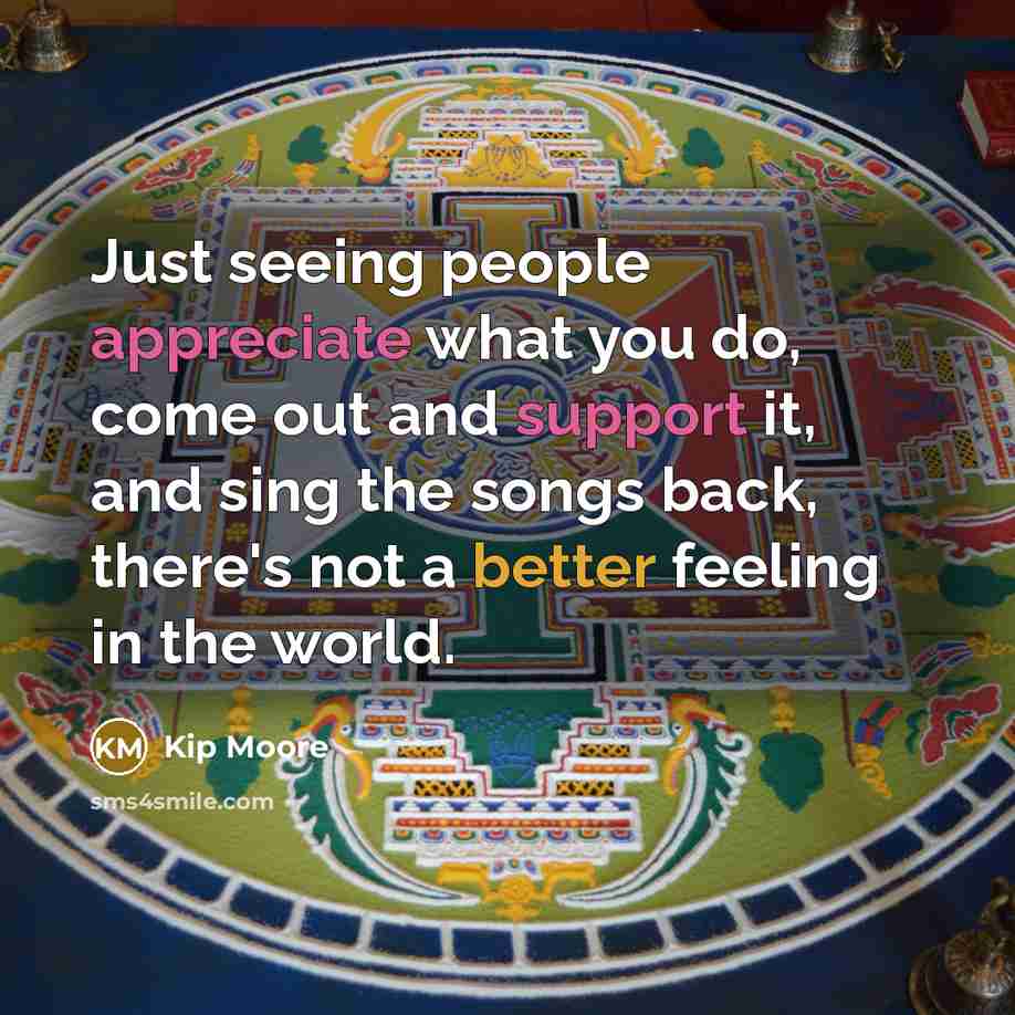 “Just seeing people appreciate what you do, come out and support it, and sing the songs back, there's not a better feeling in the world.” quote by Kip Moore