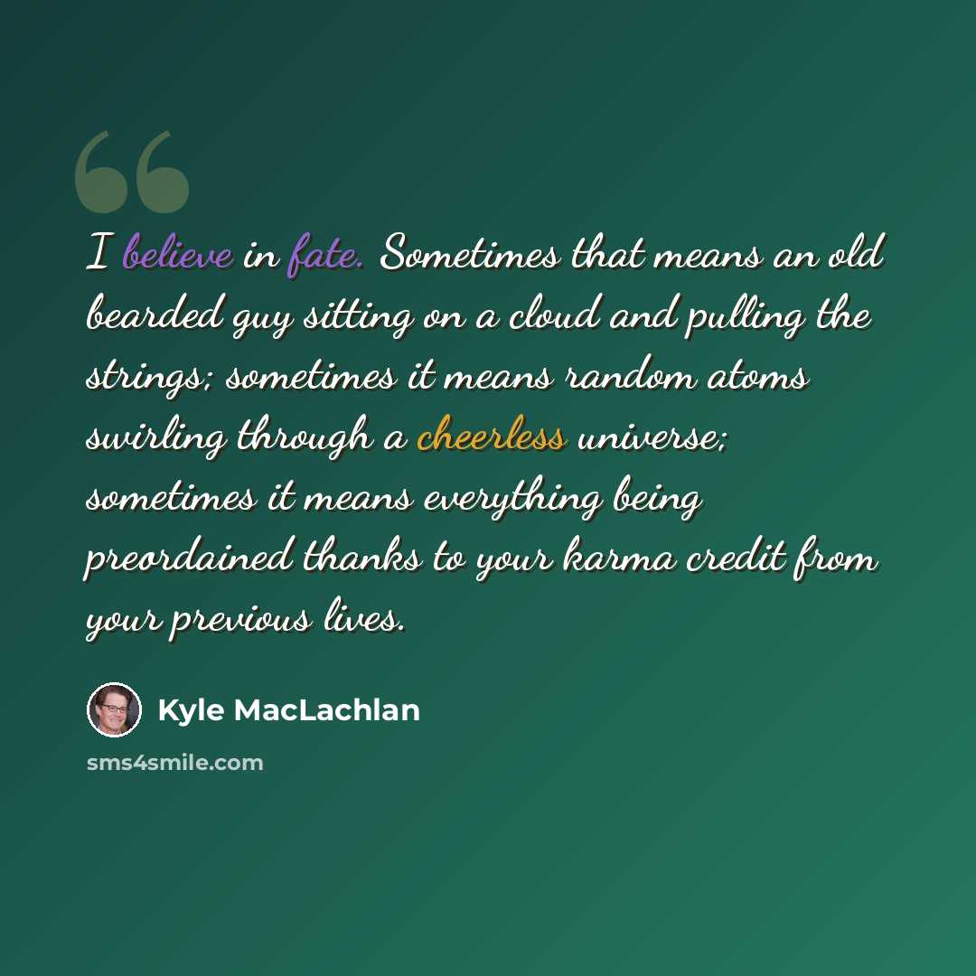 “I believe in fate. Sometimes that means an old bearded guy sitting on a cloud and pulling the strings; sometimes it means random atoms swirling through a cheerless universe; sometimes it means everything being preordained thanks to your karma credit from your previous lives.” quote by Kyle MacLachlan