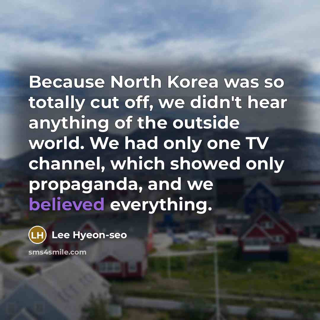“Because North Korea was so totally cut off, we didn't hear anything of the outside world. We had only one TV channel, which showed only propaganda, and we believed everything.” quote by Lee Hyeon-seo