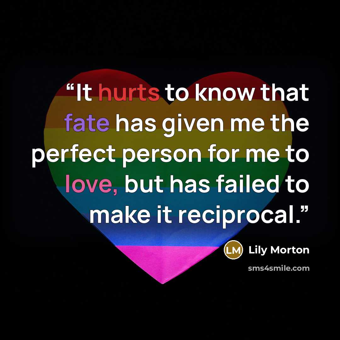 “It hurts to know that fate has given me the perfect person for me to love, but has failed to make it reciprocal.” quote by Lily Morton