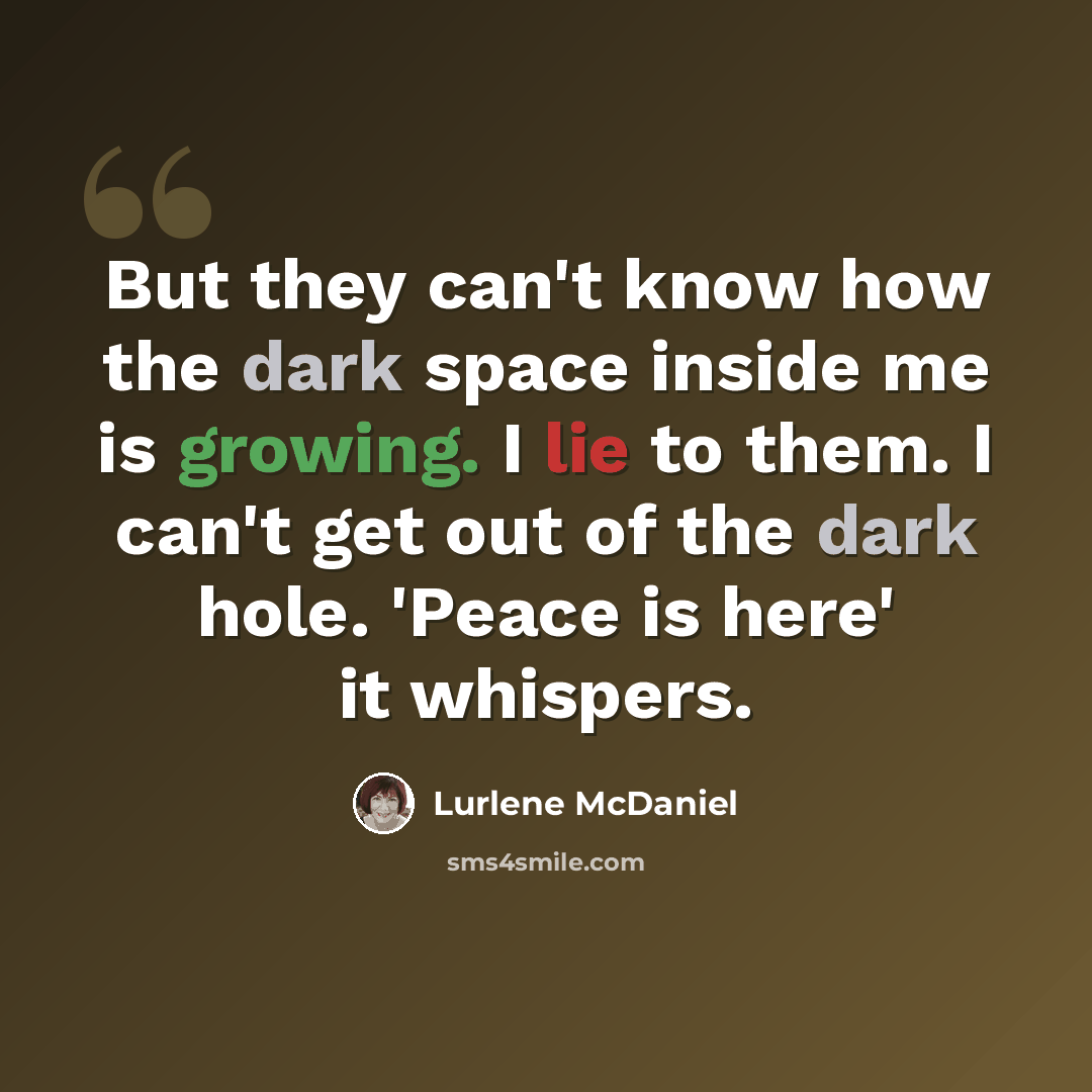 “But they can't know how the dark space inside me is growing. I lie to them. I can't get out of the dark hole. 'Peace is here' it whispers.” quote by Lurlene McDaniel