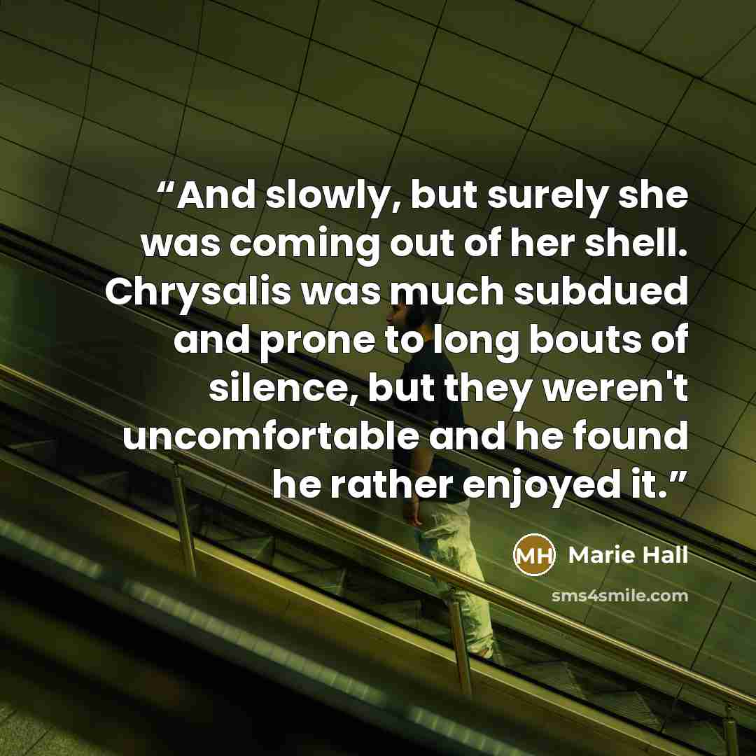 “And slowly, but surely she was coming out of her shell. Chrysalis was much subdued and prone to long bouts of silence, but they weren't uncomfortable and he found he rather enjoyed it.” quote by Marie Hall