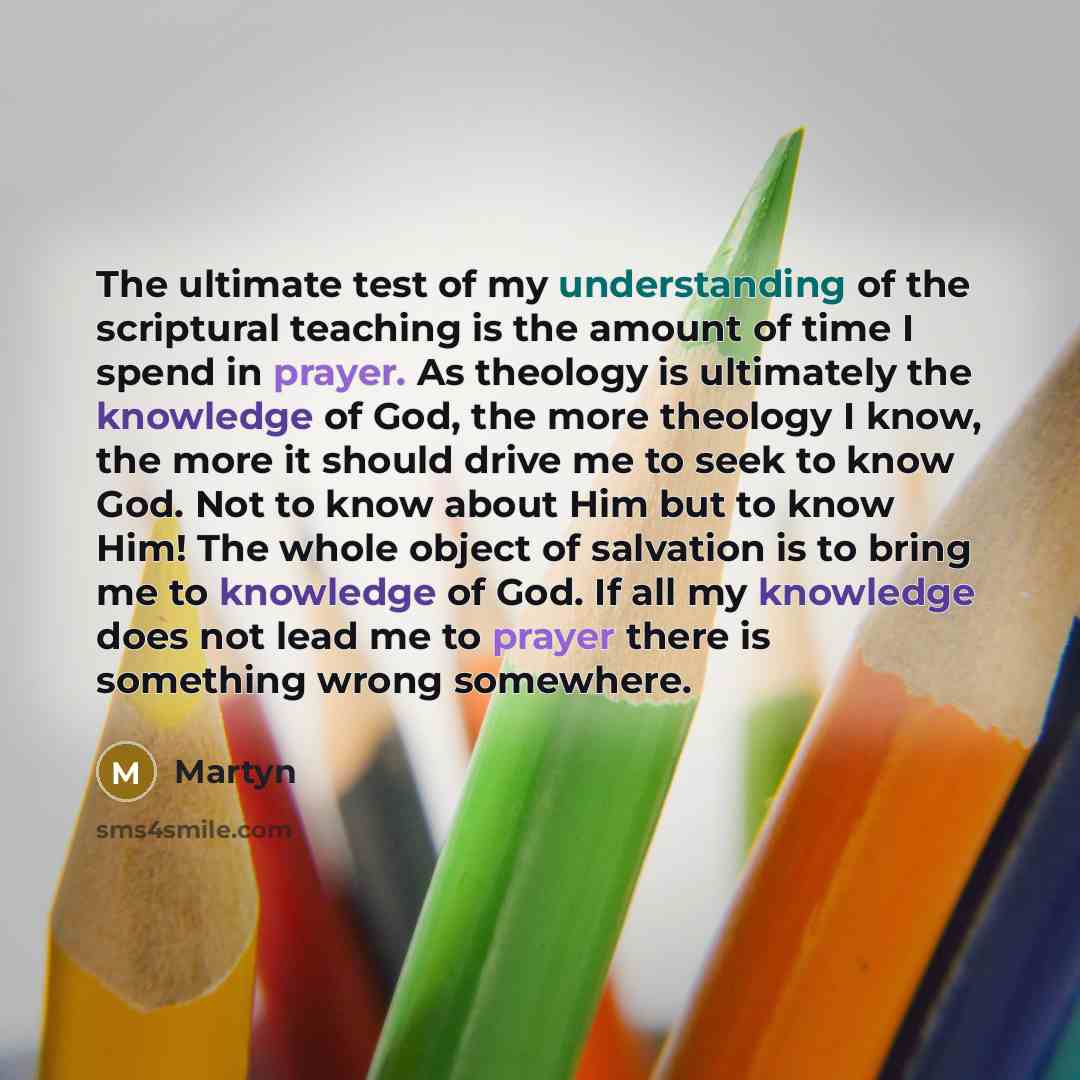 “The ultimate test of my understanding of the scriptural teaching is the amount of time I spend in prayer. As theology is ultimately the knowledge of God, the more theology I know, the more it should drive me to seek to know God. Not to know about Him but to know Him! The whole object of salvation…” quote by Martyn