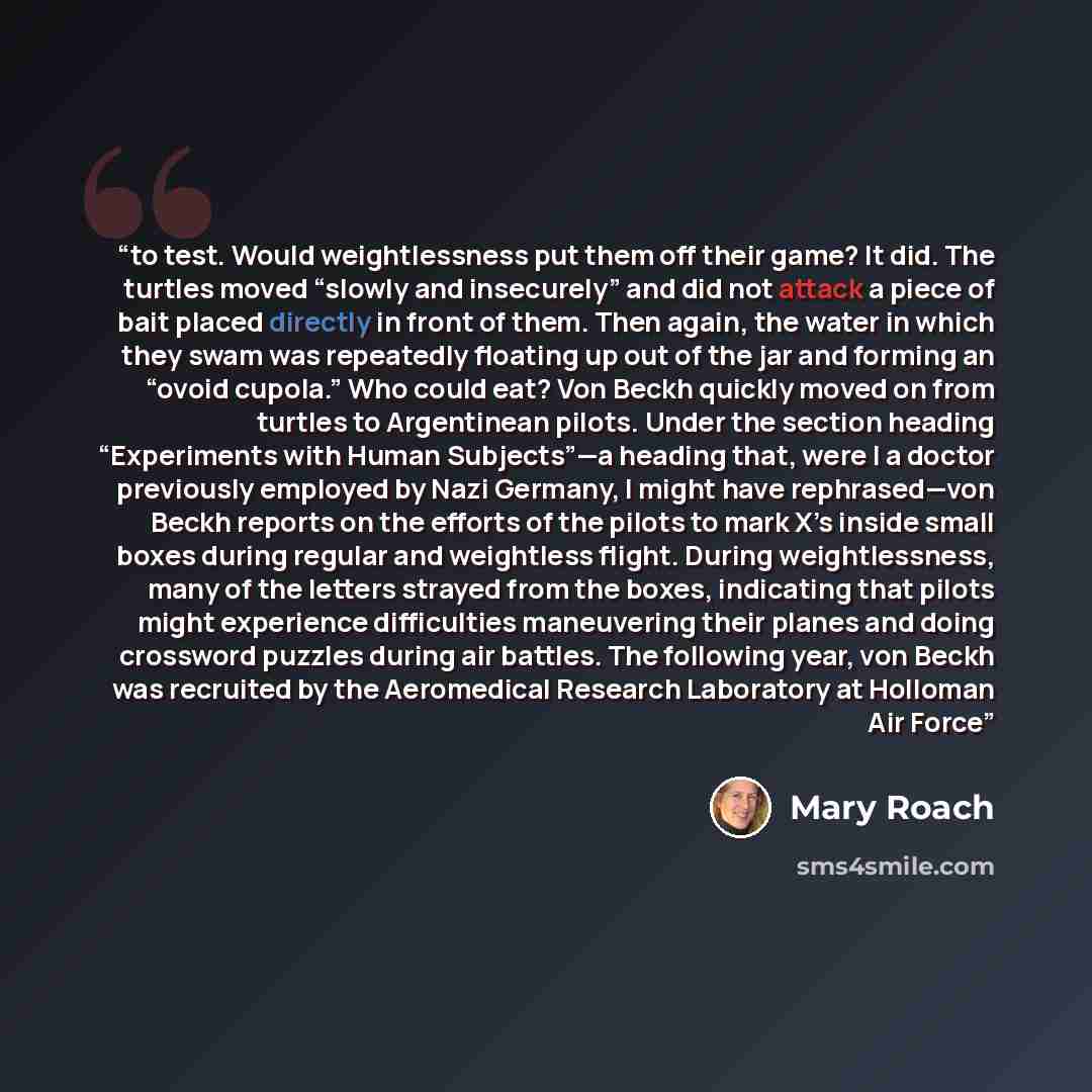 “to test. Would weightlessness put them off their game? It did. The turtles moved “slowly and insecurely” and did not attack a piece of bait placed directly in front of them. Then again, the water in which they swam was repeatedly floating up out of the jar and forming an “ovoid cupola.” Who could…” quote by Mary Roach