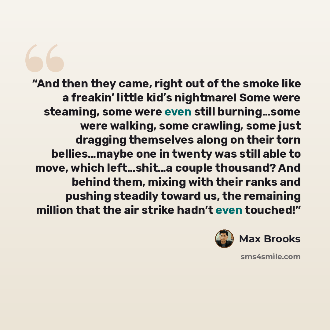 “And then they came, right out of the smoke like a freakin’ little kid’s nightmare! Some were steaming, some were even still burning…some were walking, some crawling, some just dragging themselves along on their torn bellies…maybe one in twenty was still able to move, which left…shit…a couple…” quote by Max Brooks