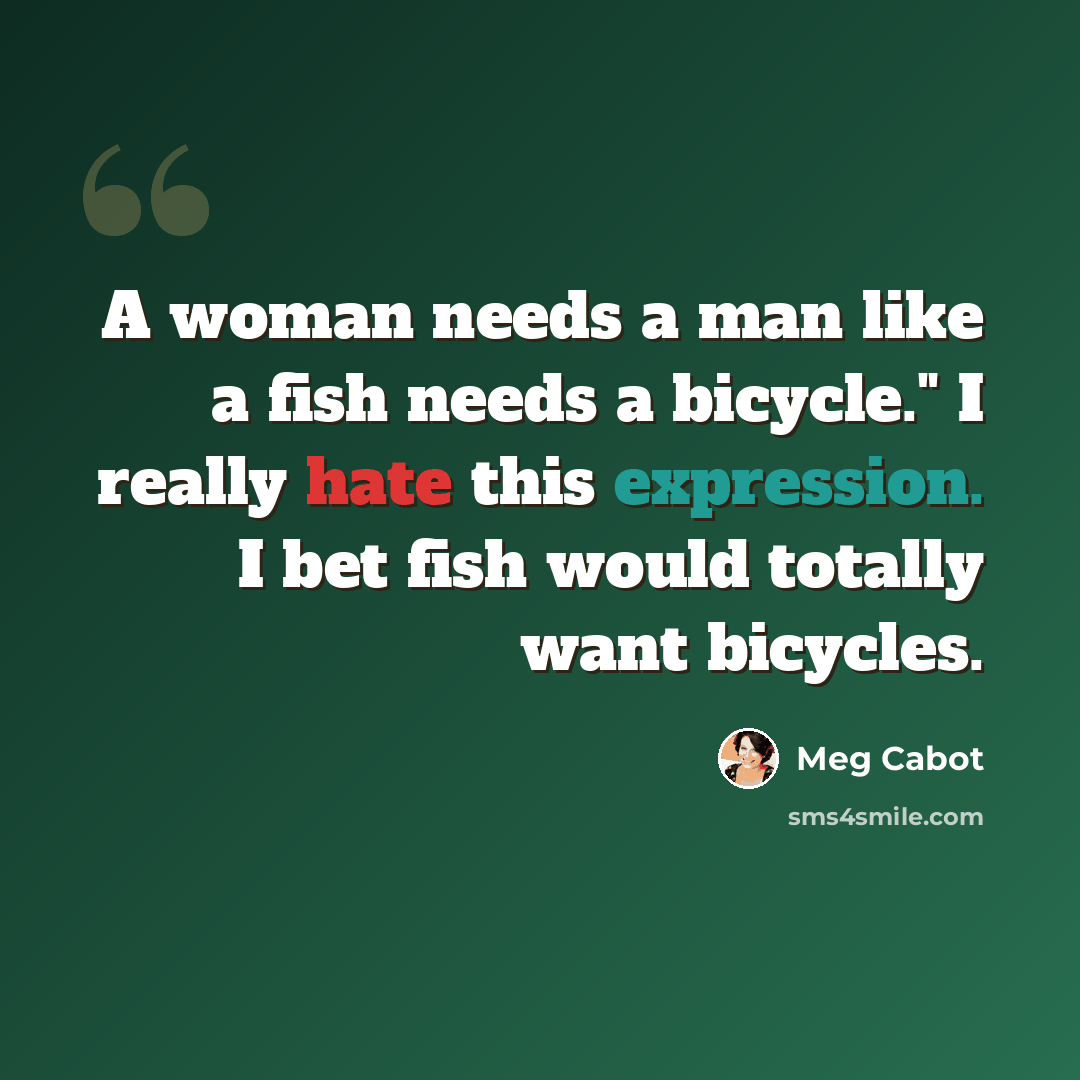 “A woman needs a man like a fish needs a bicycle." I really hate this expression. I bet fish would totally want bicycles.” quote by Meg Cabot