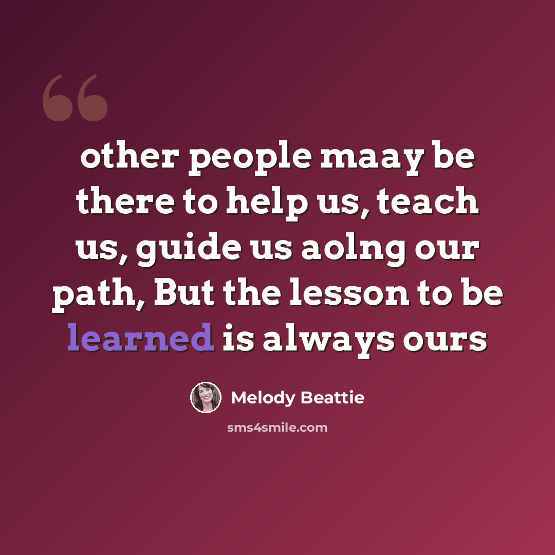 “other people maay be there to help us, teach us, guide us aolng our path, But the lesson to be learned is always ours” quote by Melody Beattie