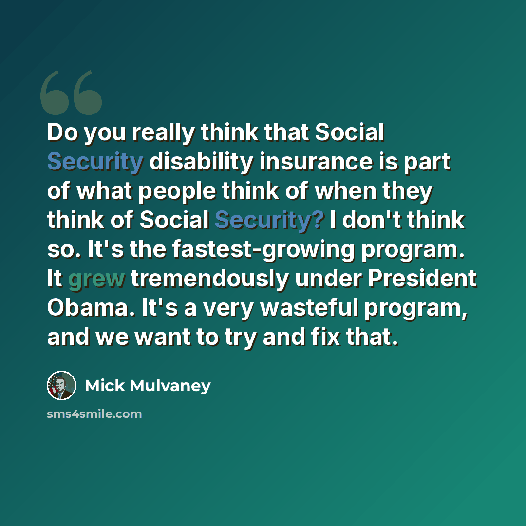 “Do you really think that Social Security disability insurance is part of what people think of when they think of Social Security? I don't think so. It's the fastest-growing program. It grew tremendously under President Obama. It's a very wasteful program, and we want to try and fix that.” quote by Mick Mulvaney