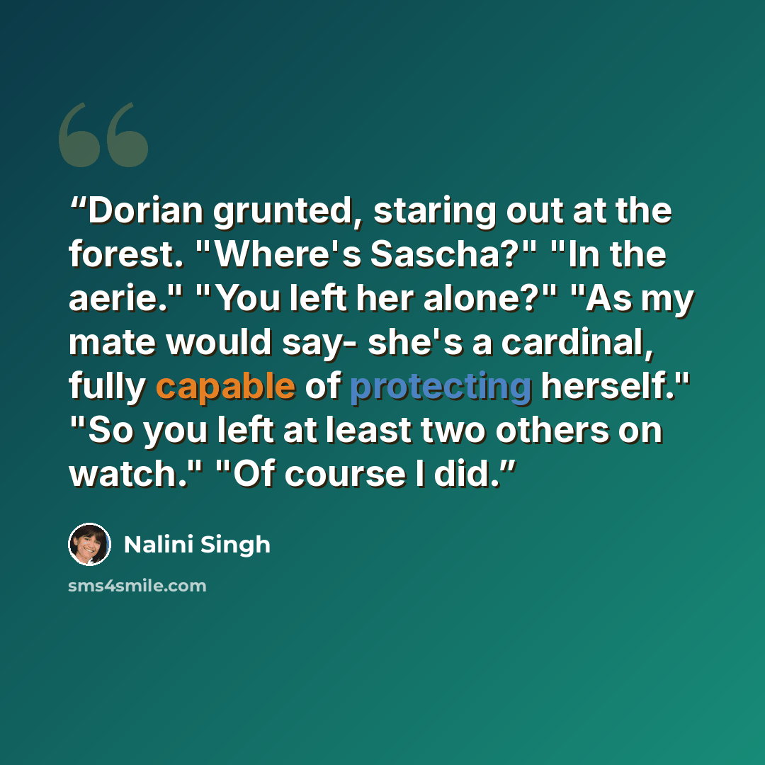 “Dorian grunted, staring out at the forest. "Where's Sascha?" "In the aerie." "You left her alone?" "As my mate would say- she's a cardinal, fully capable of protecting herself." "So you left at least two others on watch." "Of course I did.” quote by Nalini Singh