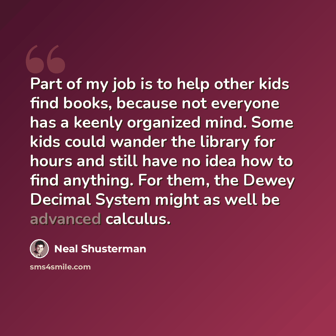 “Part of my job is to help other kids find books, because not everyone has a keenly organized mind. Some kids could wander the library for hours and still have no idea how to find anything. For them, the Dewey Decimal System might as well be advanced calculus.” quote by Neal Shusterman