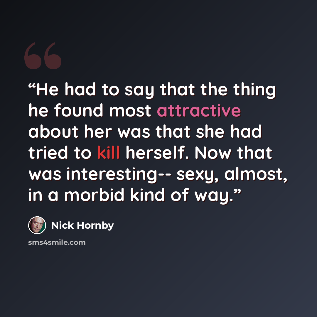 “He had to say that the thing he found most attractive about her was that she had tried to kill herself. Now that was interesting-- sexy, almost, in a morbid kind of way.” quote by Nick Hornby