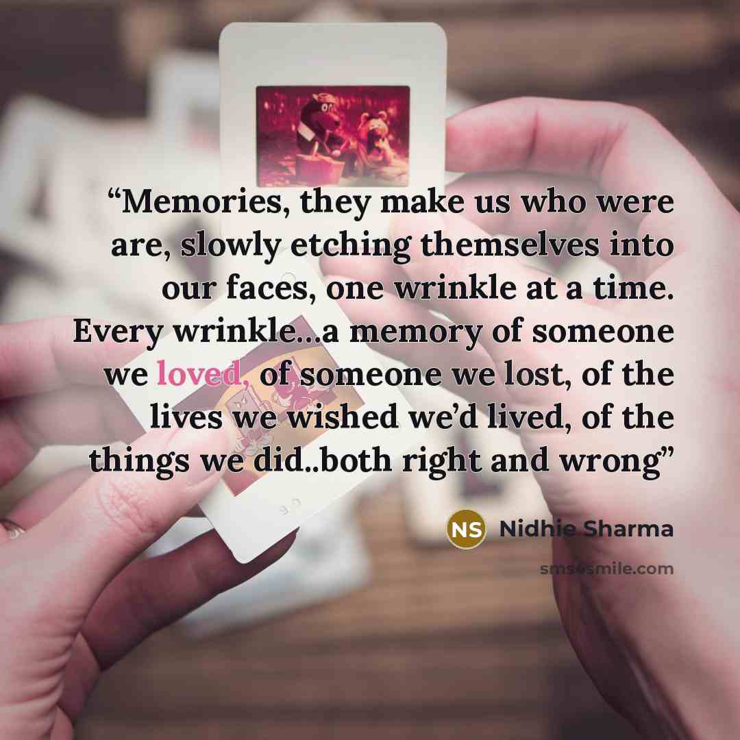 “Memories, they make us who were are, slowly etching themselves into our faces, one wrinkle at a time. Every wrinkle…a memory of someone we loved, of someone we lost, of the lives we wished we’d lived, of the things we did..both right and wrong” quote by Nidhie Sharma