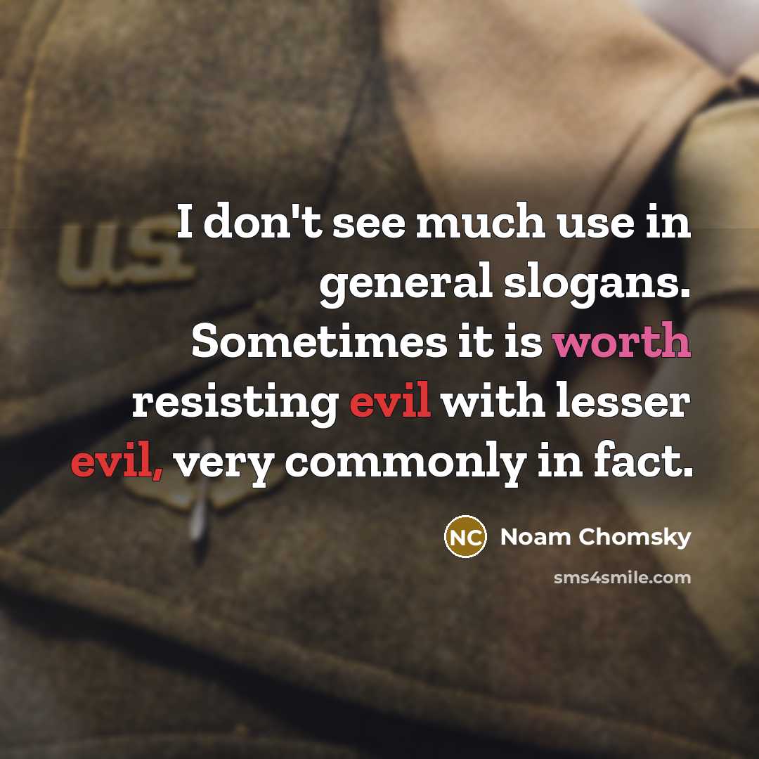 “I don't see much use in general slogans. Sometimes it is worth resisting evil with lesser evil, very commonly in fact.” quote by Noam Chomsky