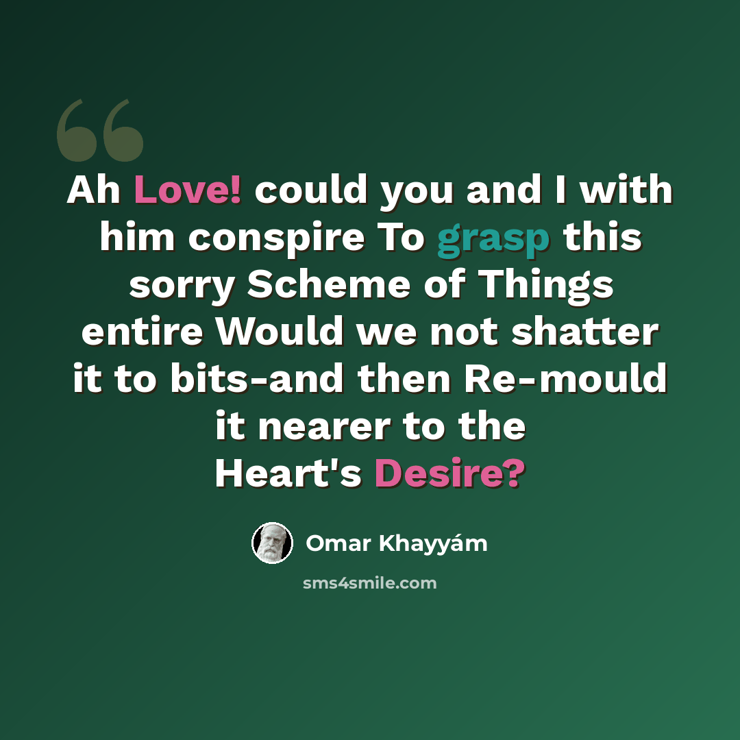 “Ah Love! could you and I with him conspire To grasp this sorry Scheme of Things entire Would we not shatter it to bits-and then Re-mould it nearer to the Heart's Desire?” quote by Omar Khayyam