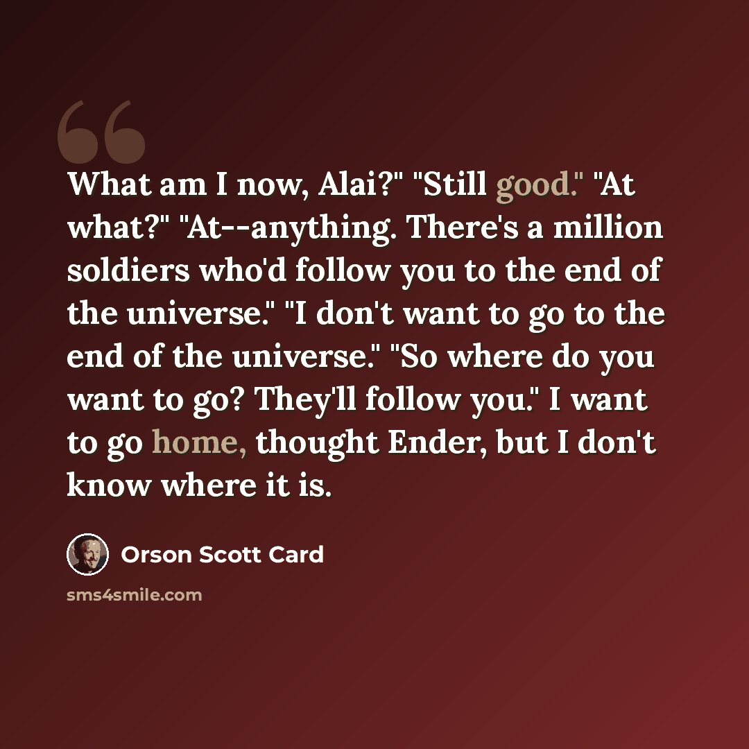 “What am I now, Alai?" "Still good." "At what?" "At--anything. There's a million soldiers who'd follow you to the end of the universe." "I don't want to go to the end of the universe." "So where do you want to go? They'll follow you." I want to go home, thought Ender, but I don't know where it is.” quote by Orson Scott Card