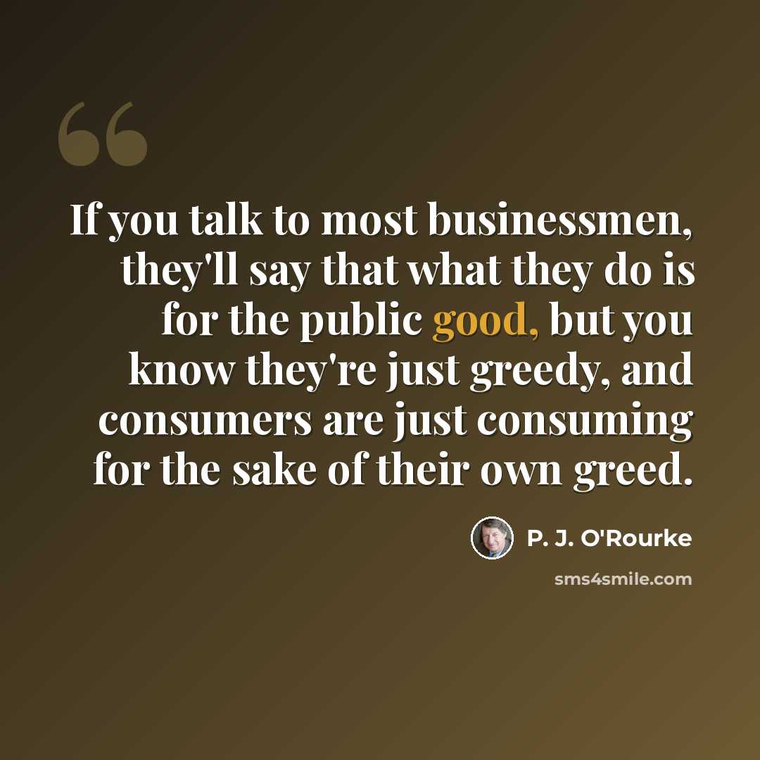 “If you talk to most businessmen, they'll say that what they do is for the public good, but you know they're just greedy, and consumers are just consuming for the sake of their own greed.” quote by P. J. O'Rourke