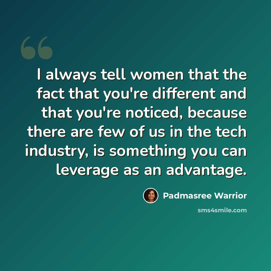 “I always tell women that the fact that you're different and that you're noticed, because there are few of us in the tech industry, is something you can leverage as an advantage.” quote by Padmasree Warrior
