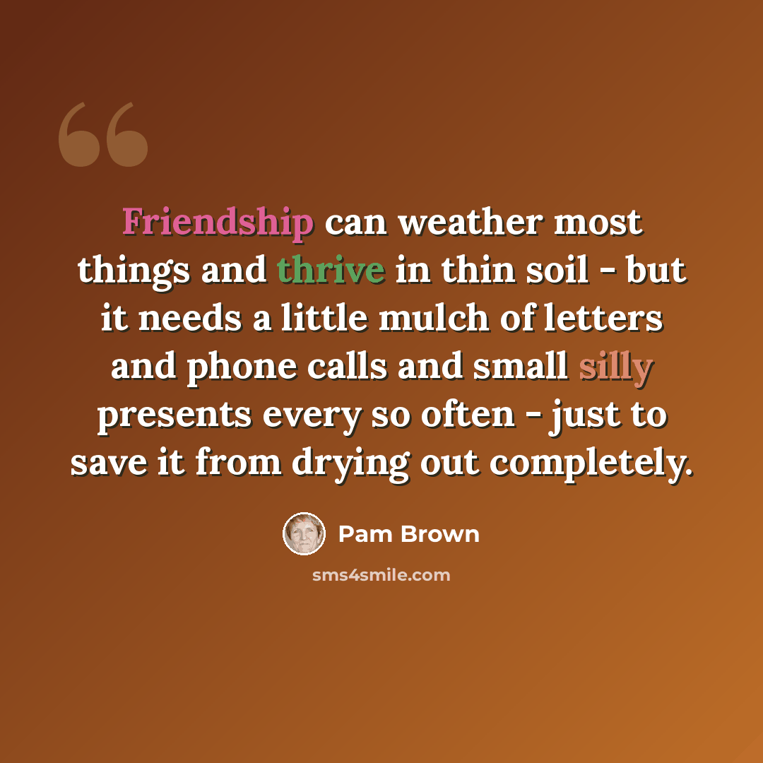 “Friendship can weather most things and thrive in thin soil - but it needs a little mulch of letters and phone calls and small silly presents every so often - just to save it from drying out completely.” quote by Pam Brown