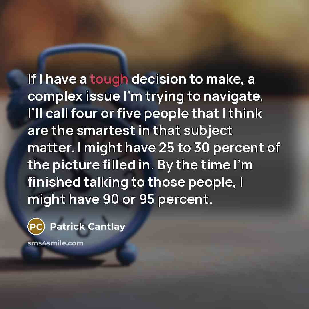 “If I have a tough decision to make, a complex issue I'm trying to navigate, I'll call four or five people that I think are the smartest in that subject matter. I might have 25 to 30 percent of the picture filled in. By the time I'm finished talking to those people, I might have 90 or 95 percent.” quote by Patrick Cantlay