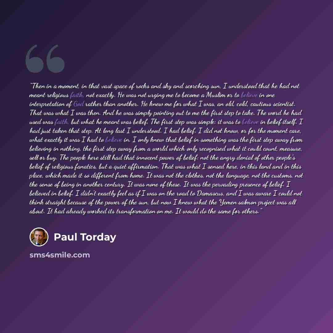 “Then in a moment, in that vast space of rocks and sky and scorching sun, I understood that he had not meant religious faith, not exactly. He was not urging me to become a Muslim or to believe in one interpretation of God rather than another. He knew me for what I was, an old, cold, cautious…” quote by Paul Torday