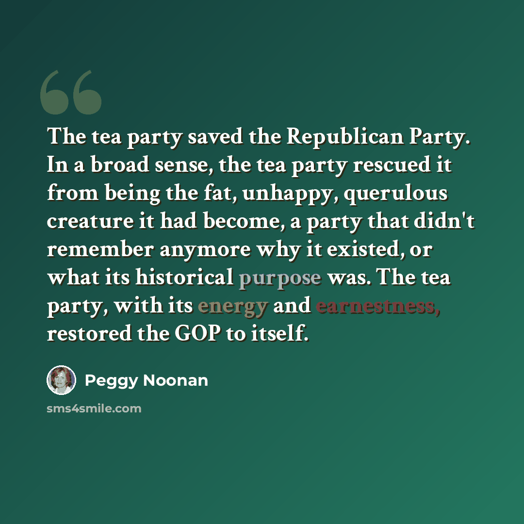“The tea party saved the Republican Party. In a broad sense, the tea party rescued it from being the fat, unhappy, querulous creature it had become, a party that didn't remember anymore why it existed, or what its historical purpose was. The tea party, with its energy and earnestness, restored the…” quote by Peggy Noonan