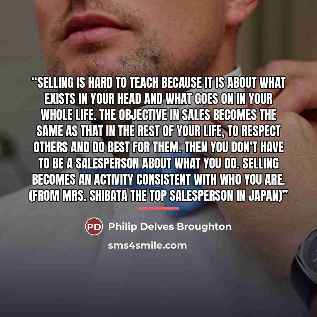 “Selling is hard to teach because it is about what exists in your head and what goes on in your whole life. The objective in sales becomes the same as that in the rest of your life, to respect others and do best for them. Then you don't have to be a salesperson about what you do. Selling becomes an…” quote by Philip Delves Broughton