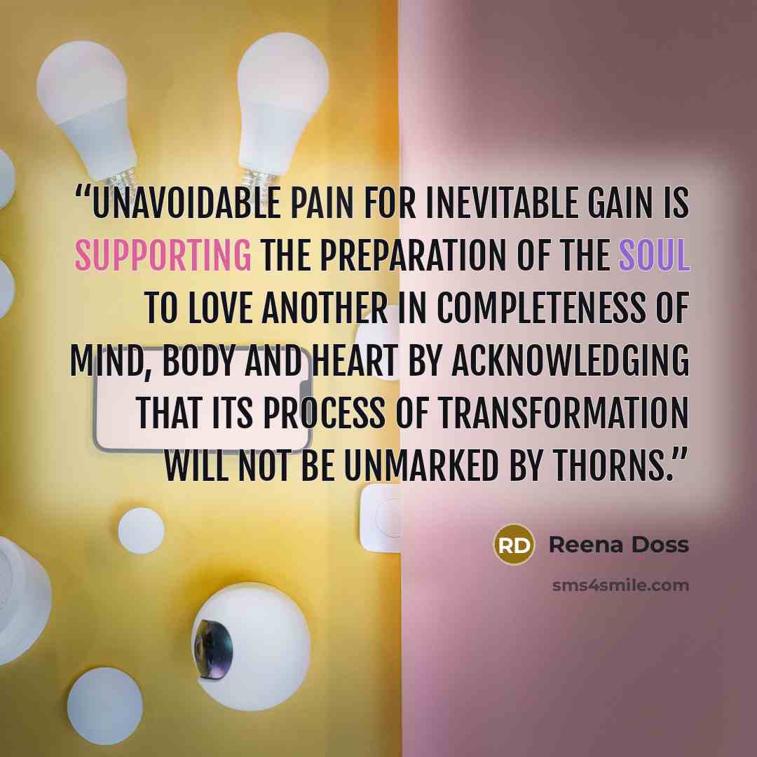 “Unavoidable pain for inevitable gain is supporting the preparation of the soul to love another in completeness of mind, body and heart by acknowledging that its process of transformation will not be unmarked by thorns.” quote by Reena Doss