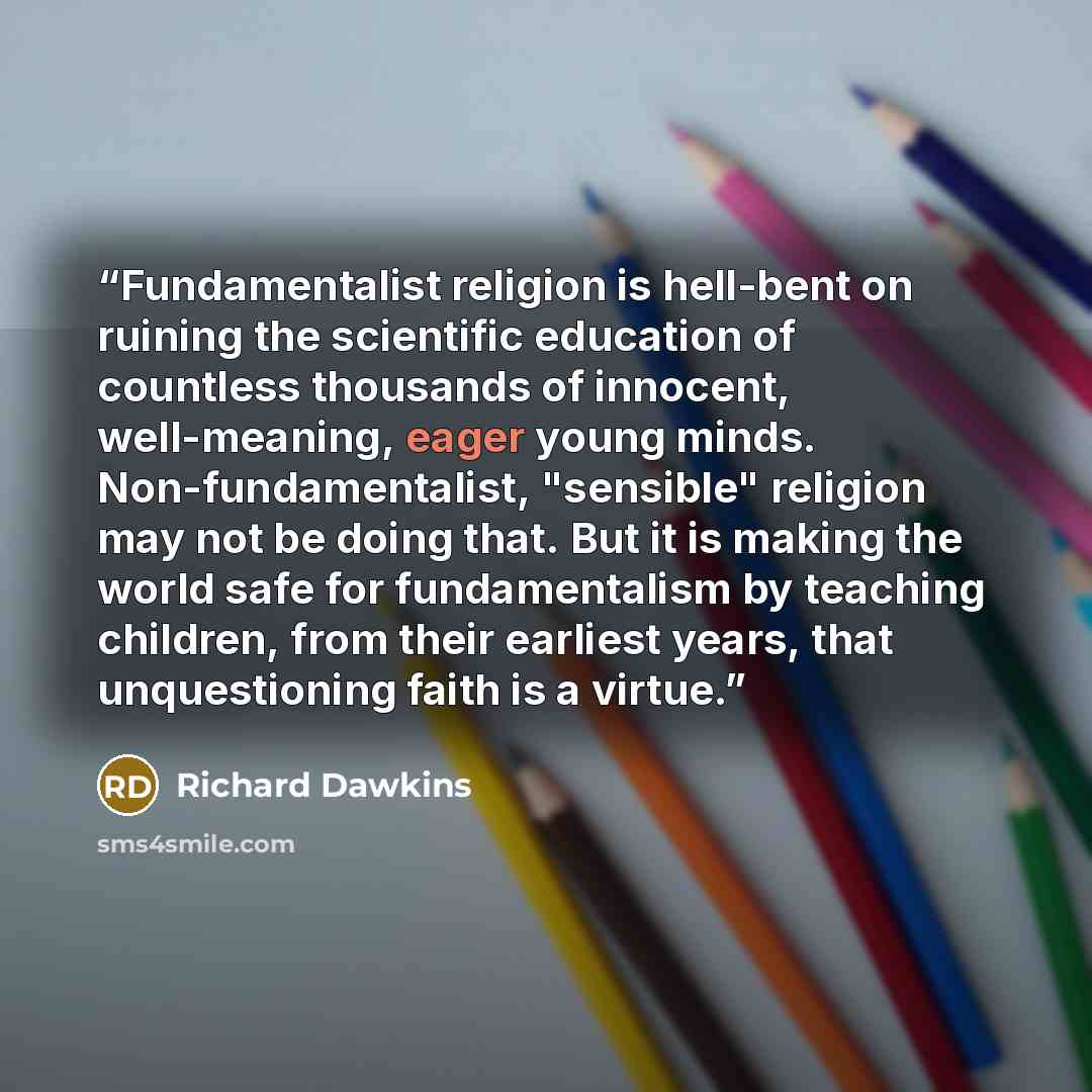 “Fundamentalist religion is hell-bent on ruining the scientific education of countless thousands of innocent, well-meaning, eager young minds. Non-fundamentalist, "sensible" religion may not be doing that. But it is making the world safe for fundamentalism by teaching children, from their earliest…” quote by Richard Dawkins