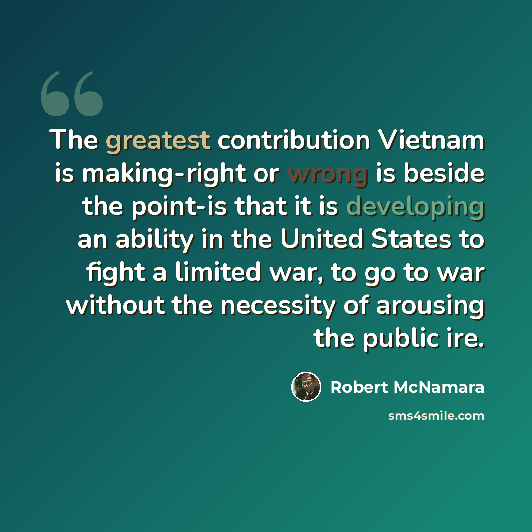 “The greatest contribution Vietnam is making-right or wrong is beside the point-is that it is developing an ability in the United States to fight a limited war, to go to war without the necessity of arousing the public ire.” quote by Robert McNamara