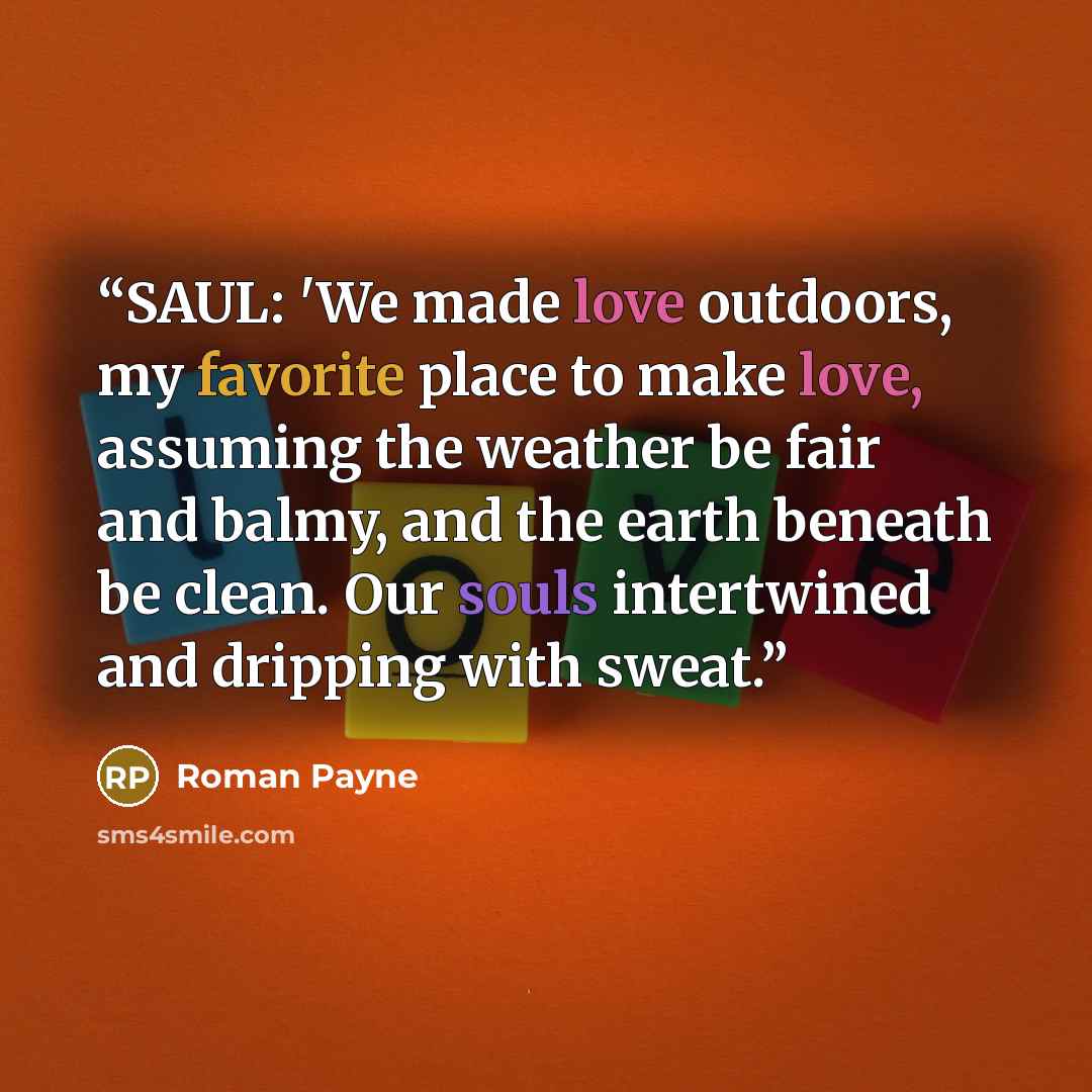 “SAUL: 'We made love outdoors, my favorite place to make love, assuming the weather be fair and balmy, and the earth beneath be clean. Our souls intertwined and dripping with sweat.” quote by Roman Payne
