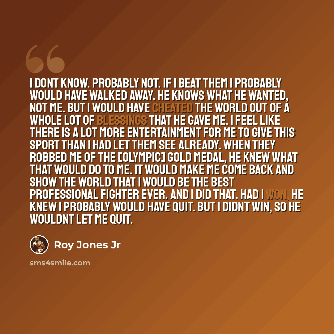 “I dont know. Probably not. If I beat them I probably would have walked away. He knows what He wanted, not me. But I would have cheated the world out of a whole lot of blessings that He gave me. I feel like there is a lot more entertainment for me to give this sport than I had let them see already…” quote by Roy Jones Jr