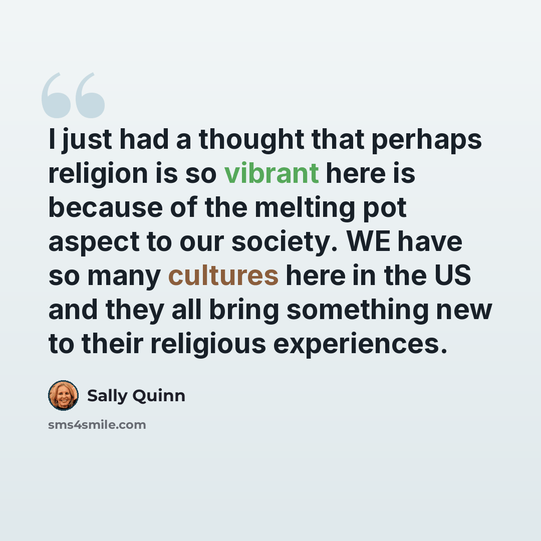 “I just had a thought that perhaps religion is so vibrant here is because of the melting pot aspect to our society. WE have so many cultures here in the US and they all bring something new to their religious experiences.” quote by Sally Quinn