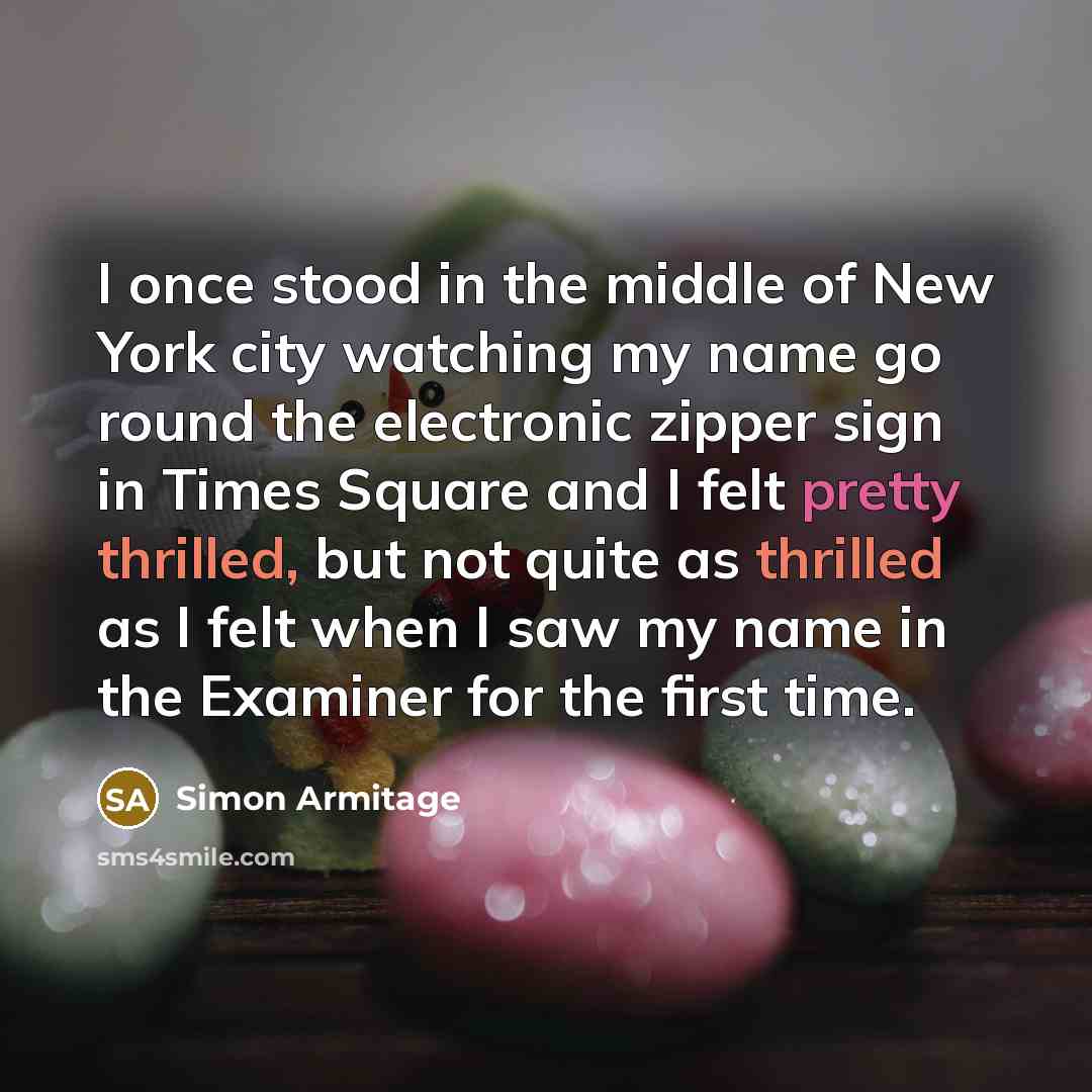 “I once stood in the middle of New York city watching my name go round the electronic zipper sign in Times Square and I felt pretty thrilled, but not quite as thrilled as I felt when I saw my name in the Examiner for the first time.” quote by Simon Armitage