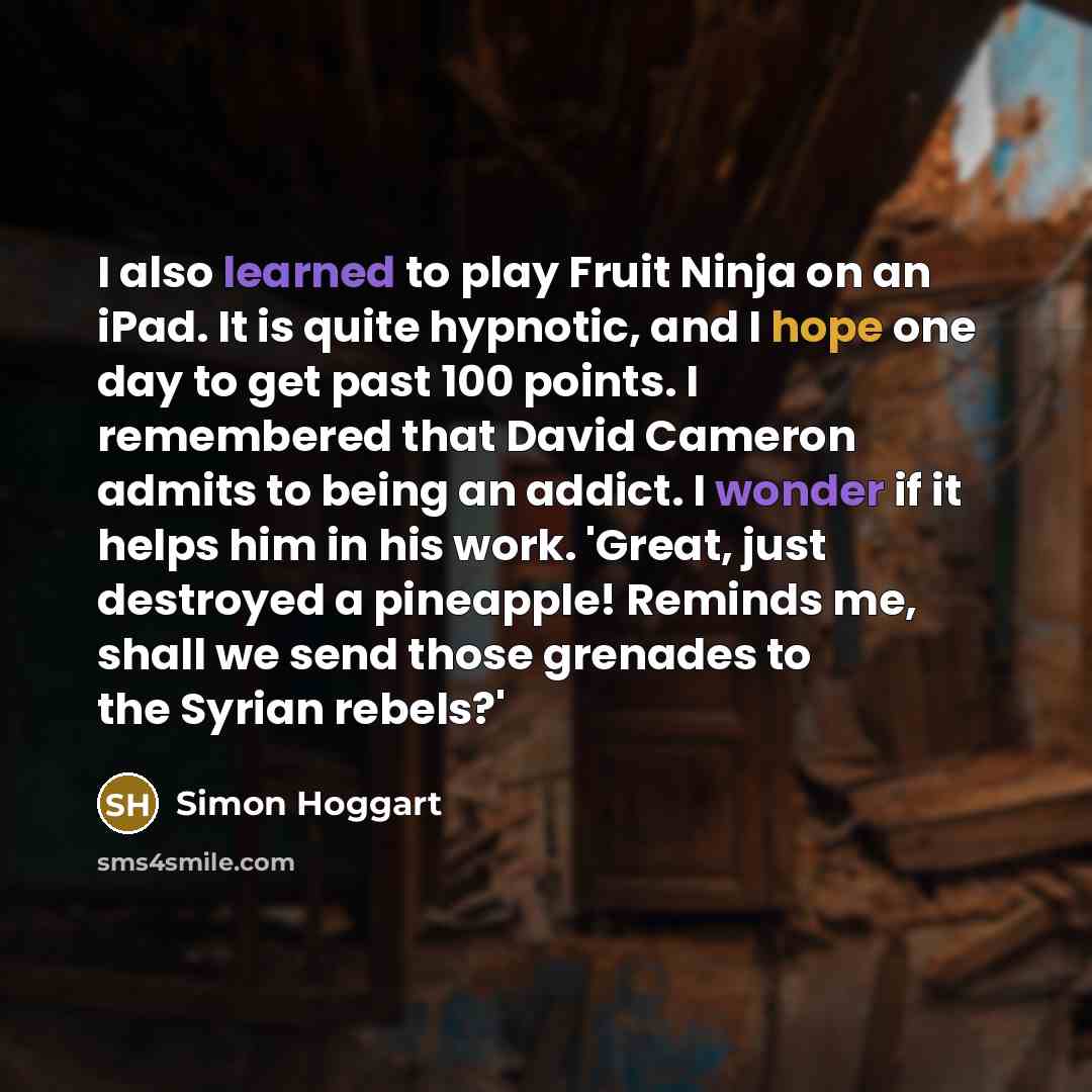 “I also learned to play Fruit Ninja on an iPad. It is quite hypnotic, and I hope one day to get past 100 points. I remembered that David Cameron admits to being an addict. I wonder if it helps him in his work. 'Great, just destroyed a pineapple! Reminds me, shall we send those grenades to the…” quote by Simon Hoggart