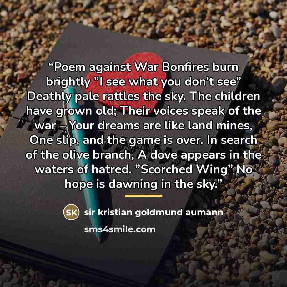 “Poem against War Bonfires burn brightly ”I see what you don’t see” Deathly pale rattles the sky. The children have grown old; Their voices speak of the war – Your dreams are like land mines, One slip, and the game is over. In search of the olive branch, A dove appears in the waters of hatred…” quote by sir kristian goldmund aumann