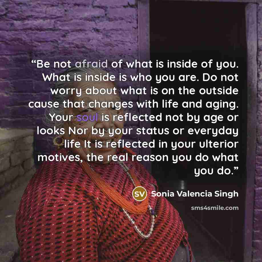 “Be not afraid of what is inside of you. What is inside is who you are. Do not worry about what is on the outside cause that changes with life and aging. Your soul is reflected not by age or looks Nor by your status or everyday life It is reflected in your ulterior motives, the real reason you do…” quote by Sonia Valencia Singh