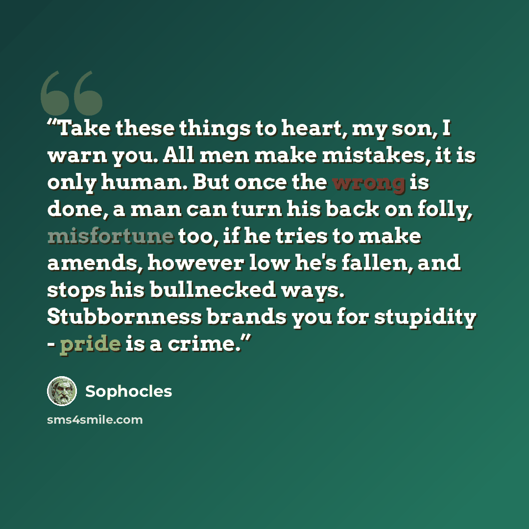 “Take these things to heart, my son, I warn you. All men make mistakes, it is only human. But once the wrong is done, a man can turn his back on folly, misfortune too, if he tries to make amends, however low he's fallen, and stops his bullnecked ways. Stubbornness brands you for stupidity - pride…” quote by Sophocles
