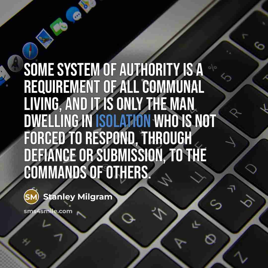 “Some system of authority is a requirement of all communal living, and it is only the man dwelling in isolation who is not forced to respond, through defiance or submission, to the commands of others.” quote by Stanley Milgram