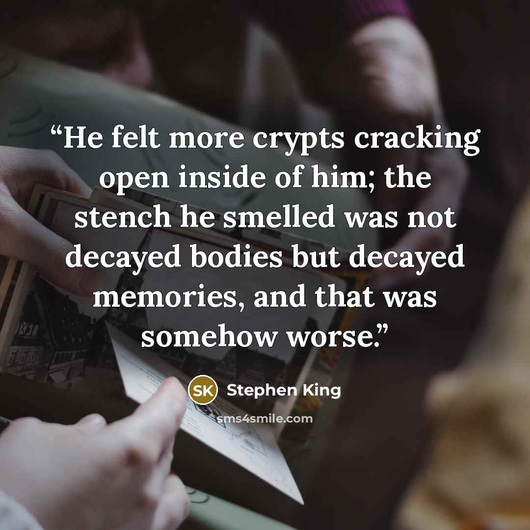 “He felt more crypts cracking open inside of him; the stench he smelled was not decayed bodies but decayed memories, and that was somehow worse.” quote by Stephen King