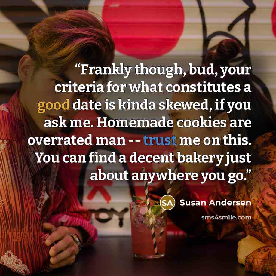 “Frankly though, bud, your criteria for what constitutes a good date is kinda skewed, if you ask me. Homemade cookies are overrated man -- trust me on this. You can find a decent bakery just about anywhere you go.” quote by Susan Andersen
