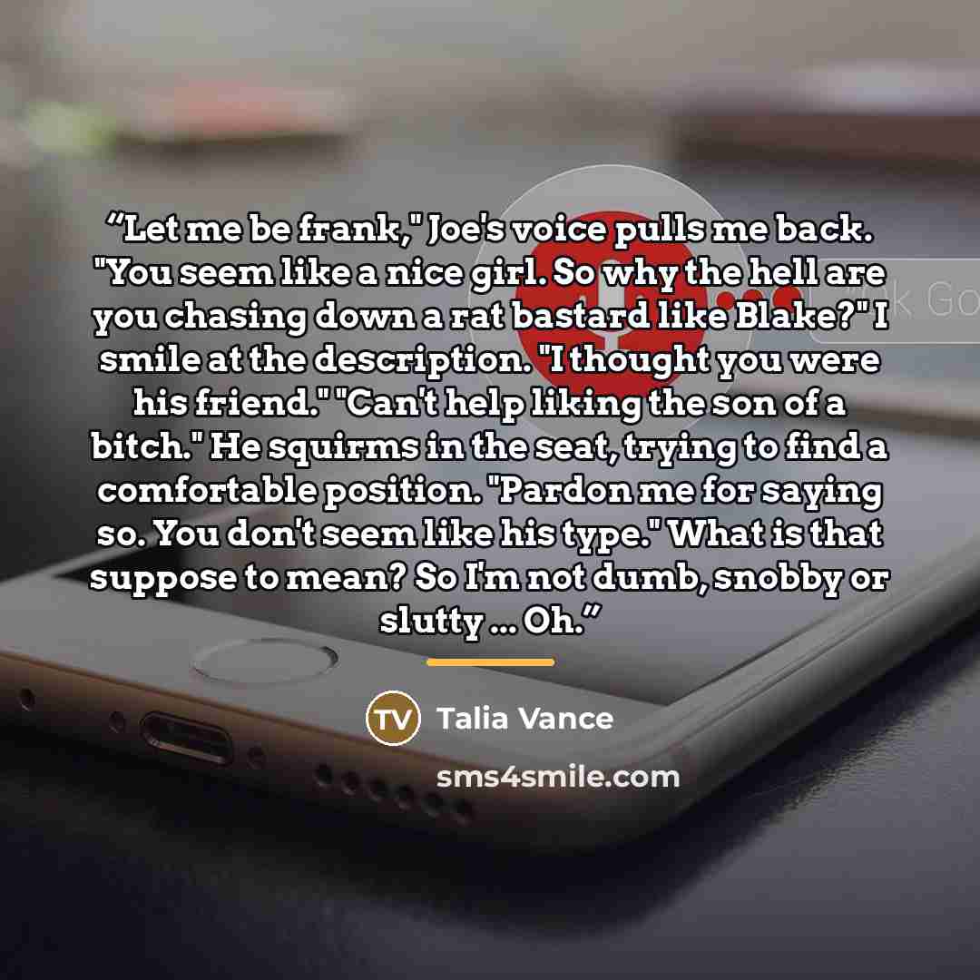 “Let me be frank," Joe's voice pulls me back. "You seem like a nice girl. So why the hell are you chasing down a rat bastard like Blake?" I smile at the description. "I thought you were his friend." "Can't help liking the son of a bitch." He squirms in the seat, trying to find a comfortable…” quote by Talia Vance