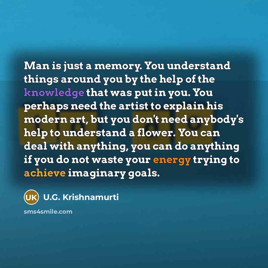 “Man is just a memory. You understand things around you by the help of the knowledge that was put in you. You perhaps need the artist to explain his modern art, but you don't need anybody's help to understand a flower. You can deal with anything, you can do anything if you do not waste your energy…” quote by U.G. Krishnamurti