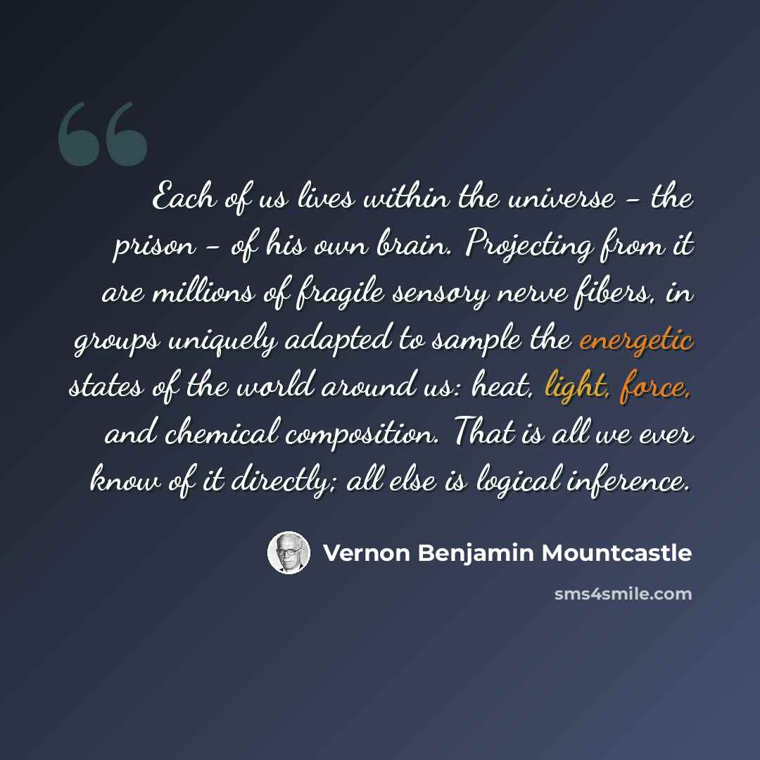 “Each of us lives within the universe - the prison - of his own brain. Projecting from it are millions of fragile sensory nerve fibers, in groups uniquely adapted to sample the energetic states of the world around us: heat, light, force, and chemical composition. That is all we ever know of it…” quote by Vernon Benjamin Mountcastle