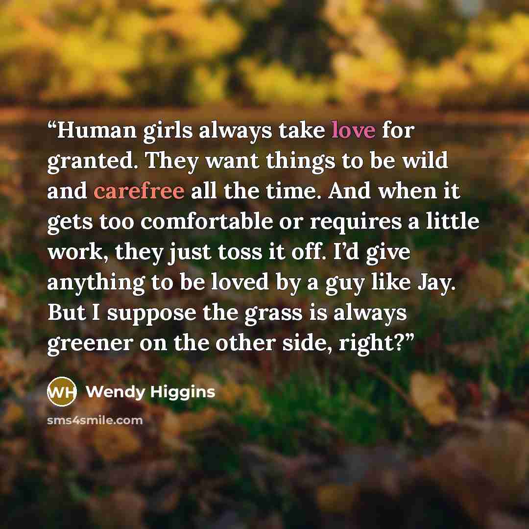 “Human girls always take love for granted. They want things to be wild and carefree all the time. And when it gets too comfortable or requires a little work, they just toss it off. I’d give anything to be loved by a guy like Jay. But I suppose the grass is always greener on the other side, right?” quote by Wendy Higgins