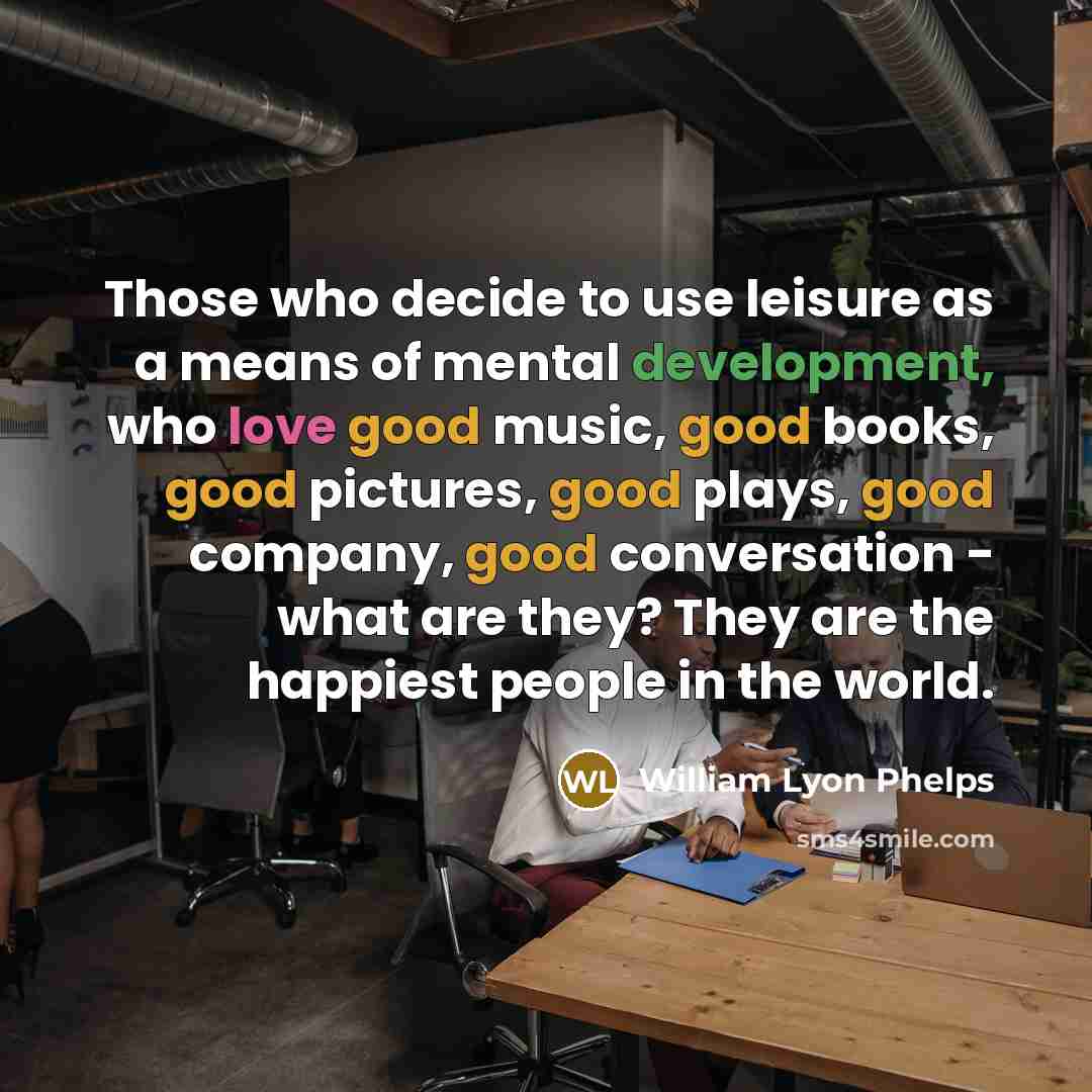 “Those who decide to use leisure as a means of mental development, who love good music, good books, good pictures, good plays, good company, good conversation - what are they? They are the happiest people in the world.” quote by William Lyon Phelps