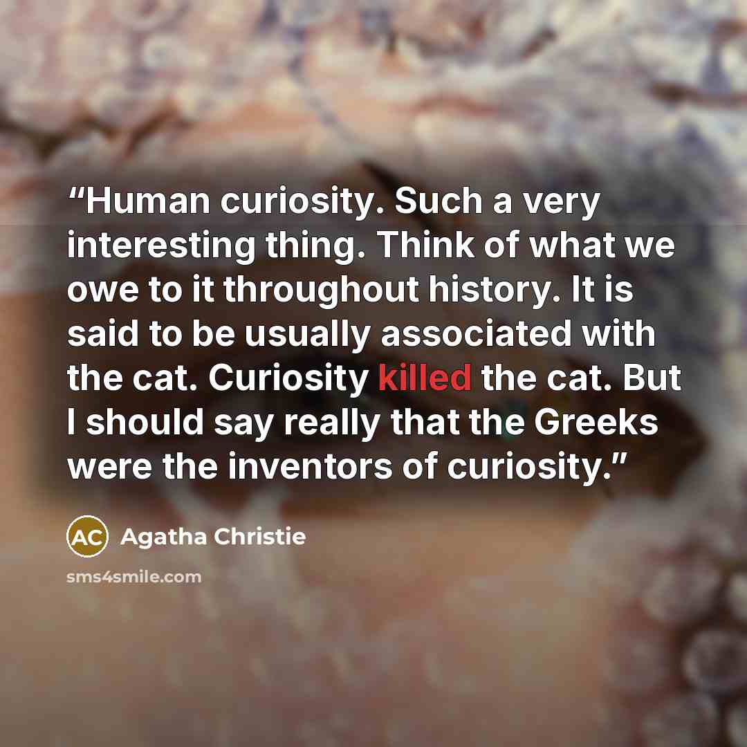 “Human curiosity. Such a very interesting thing. Think of what we owe to it throughout history. It is said to be usually associated with the cat. Curiosity killed the cat. But I should say really that the Greeks were the inventors of curiosity.” quote by Agatha Christie