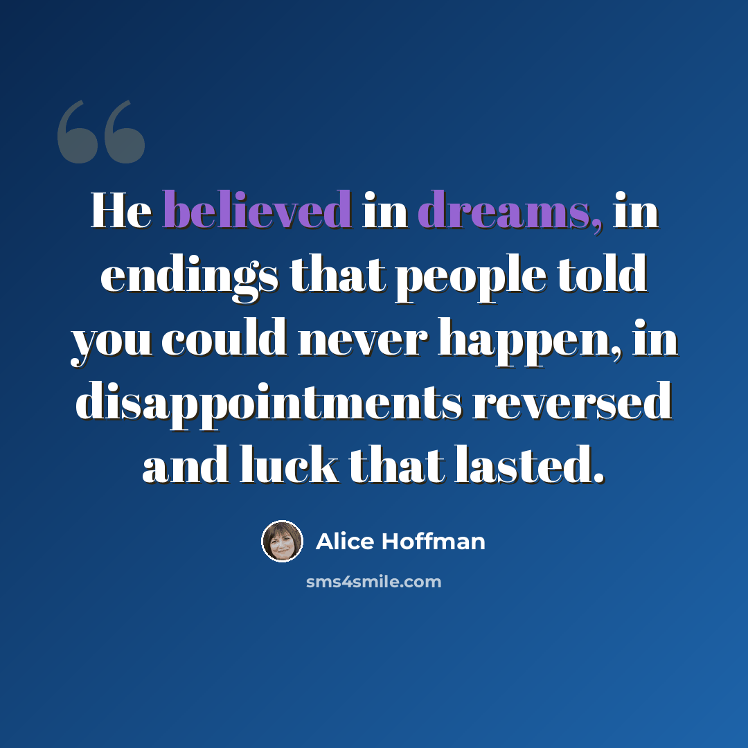“He believed in dreams, in endings that people told you could never happen, in disappointments reversed and luck that lasted.” quote by Alice Hoffman