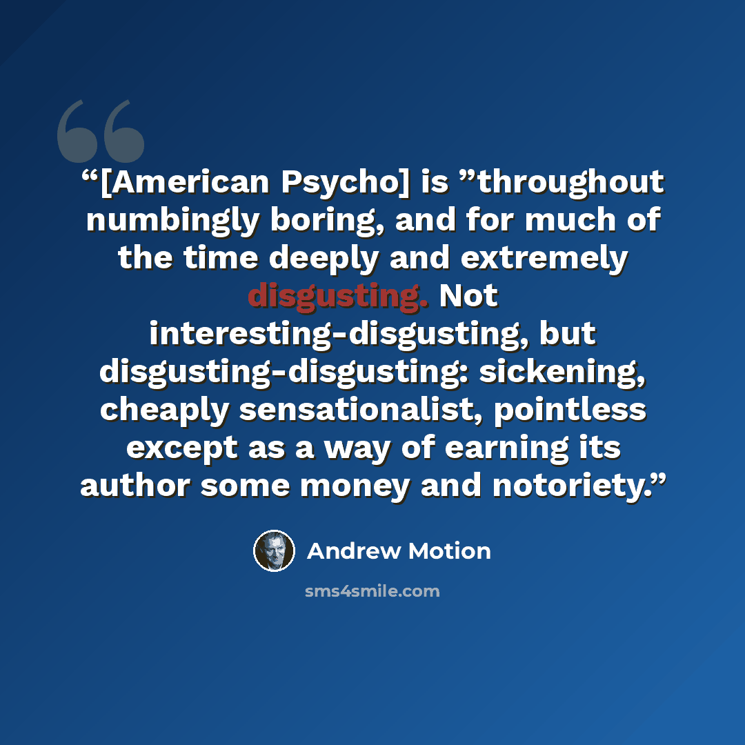 “[American Psycho] is ”throughout numbingly boring, and for much of the time deeply and extremely disgusting. Not interesting-disgusting, but disgusting-disgusting: sickening, cheaply sensationalist, pointless except as a way of earning its author some money and notoriety.” quote by Andrew Motion
