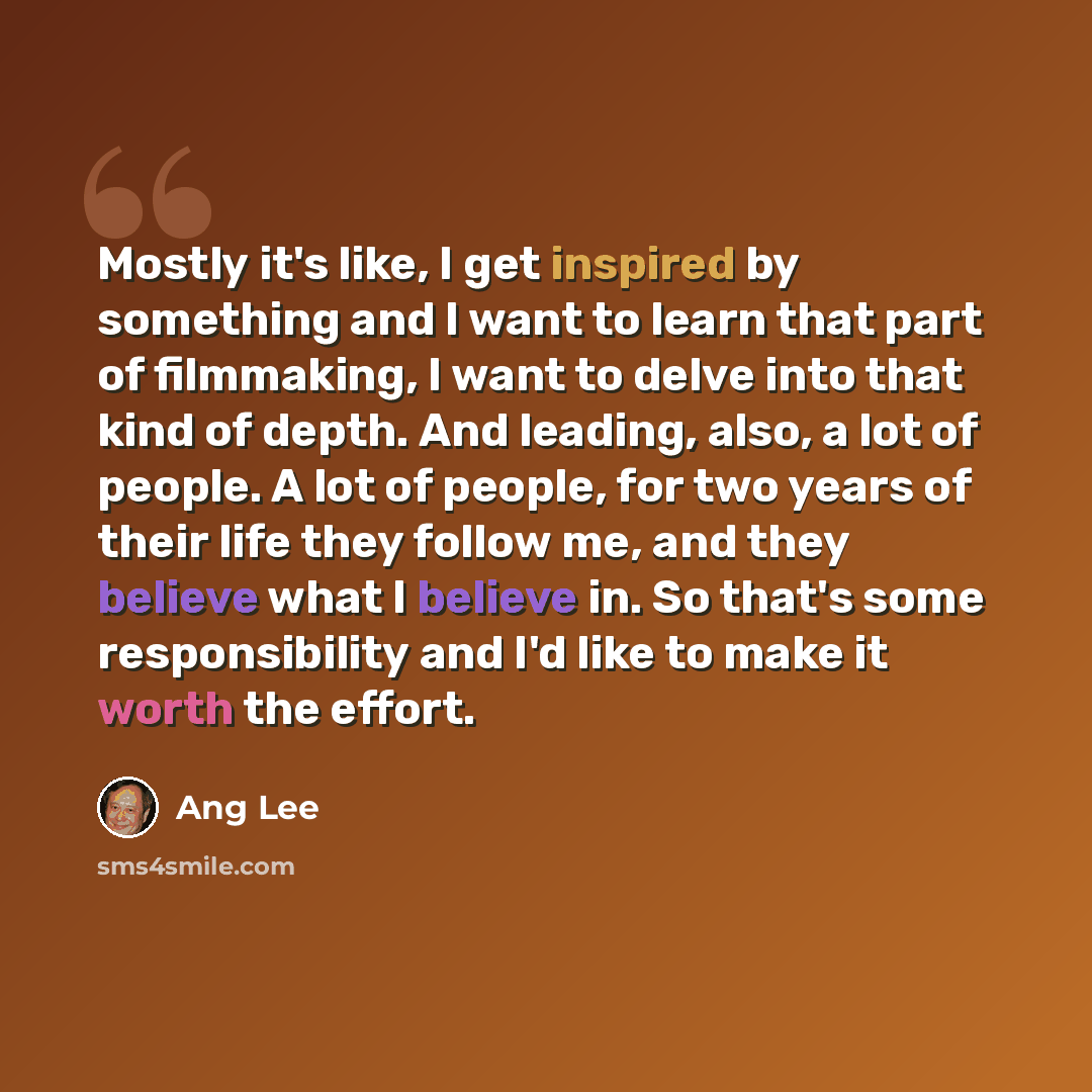 “Mostly it's like, I get inspired by something and I want to learn that part of filmmaking, I want to delve into that kind of depth. And leading, also, a lot of people. A lot of people, for two years of their life they follow me, and they believe what I believe in. So that's some responsibility and…” quote by Ang Lee