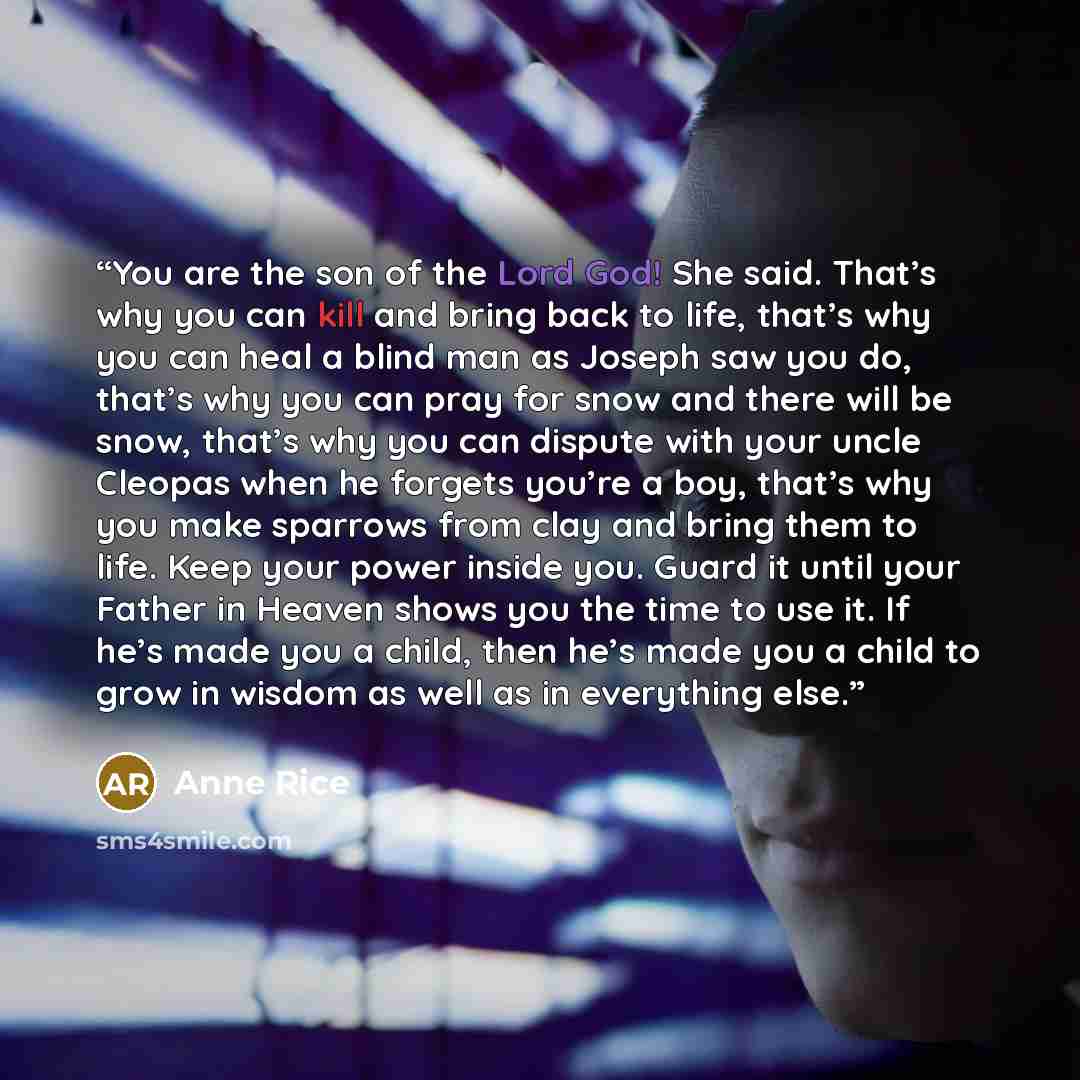 “You are the son of the Lord God! She said. That’s why you can kill and bring back to life, that’s why you can heal a blind man as Joseph saw you do, that’s why you can pray for snow and there will be snow, that’s why you can dispute with your uncle Cleopas when he forgets you’re a boy, that’s why…” quote by Anne Rice